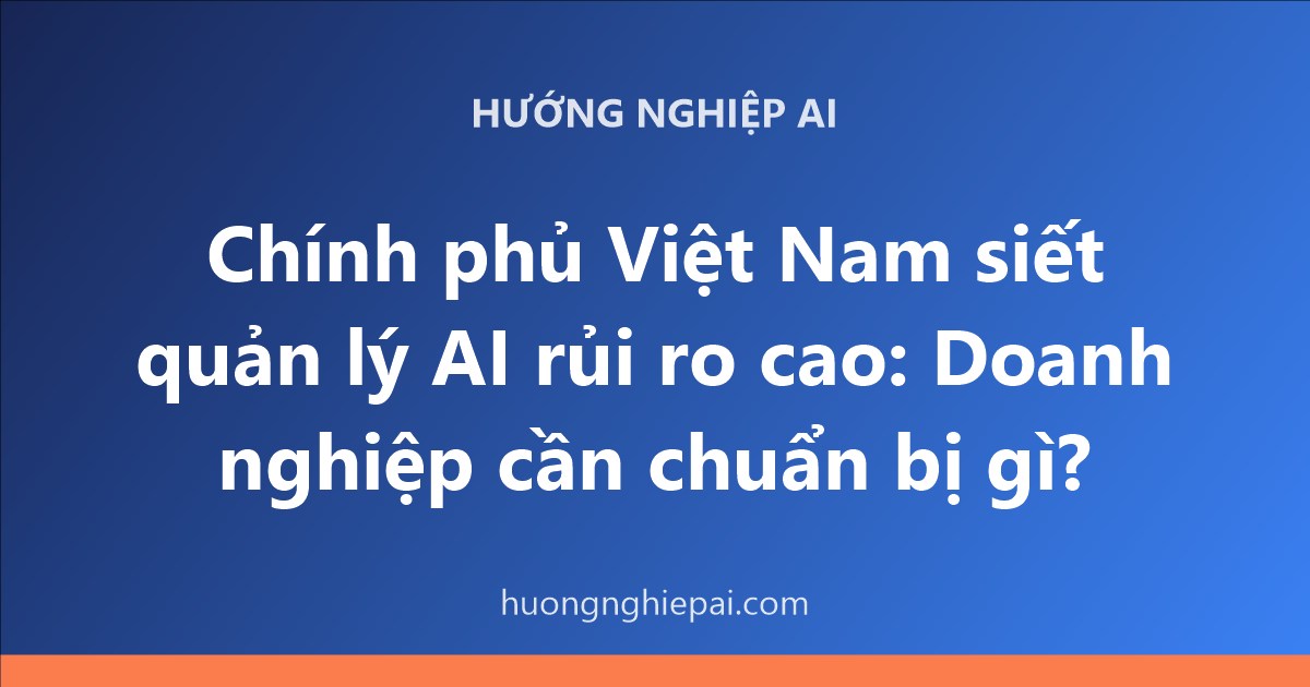 Chính phủ Việt Nam siết quản lý AI rủi ro cao: Doanh nghiệp cần chuẩn bị gì?